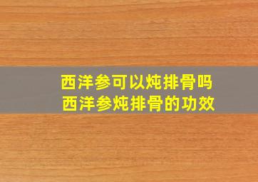 西洋参可以炖排骨吗 西洋参炖排骨的功效